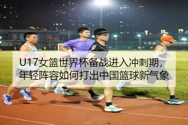 U17女篮世界杯备战进入冲刺期，年轻阵容如何打出中国篮球新气象 | kaiyun